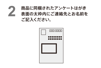 商品に同梱されたアンケートはがき表面の太枠内にご連絡先とお名前をご記入ください。