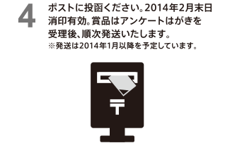 ポストに投函ください。2014年2月末日消印有効。賞品はアンケートはがきを受理後、順次発送いたします。※発送は2014年1月以降を予定しています。