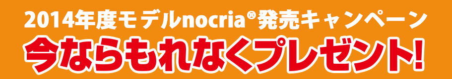 2014年度モデルnocria®発売キャンペーン 今ならもれなくプレゼント！