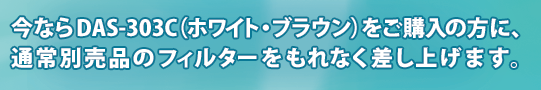今ならDAS-303C(ホワイト・ブラウン)をご購入の方に、通常別売品のフィルターをもれなく差し上げます。