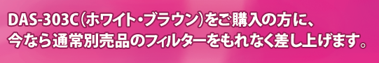 今ならDAS-303C(ホワイト・ブラウン)をご購入の方に、通常別売品のフィルターをもれなく差し上げます。