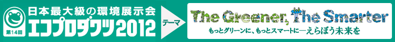 第14回日本最大級の環境展示会 エコプロダクツ2012。テーマ-The Greener,The Smarter.もっとグリーンに、もっとスマートに―えらぼう未来を