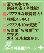 夏でも冬でも余裕の省エネ性能。パワフルな暖房能力。横幅スッキリ。パワフル10メートル気流(注記1参照)。W除菌(注記2参照)、W脱臭(注記3参照)で空気のおそうじもおまかせ。Nシリーズの特長紹介ページへ。
