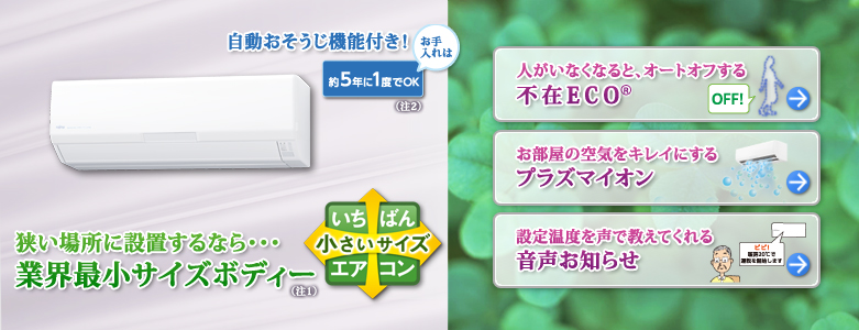 狭い場所に設置するなら業界最小ボディー（注1）。自動おそうじ機能付き！お手入れは約5年に1度でOK。（注2）