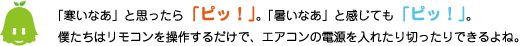 [ノックさん] ：「寒いなぁ」と思ったら「ピッ！」。「暑いなぁ」と感じても「ピッ！」。僕たちはリモコンを操作するだけで、エアコンの電源を入れたり切ったりできるよね。