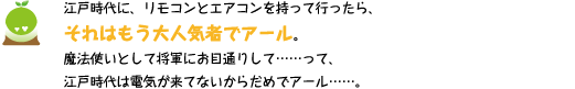 [クリヤくん] ：江戸時代に、リモコンとエアコンを持って行ったら、それはもう大人気者でアール。魔法使いとして将軍にお目通りして・・・って、江戸時代は電気が来ていないからだめでアール・・・・・・。