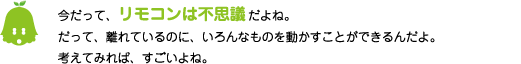 [ノックさん] ：今だって、リモコンは不思議だよね。だって、離れているのに、いろんなものを動かすことができるんだよ。考えてみれば、すごいよね。