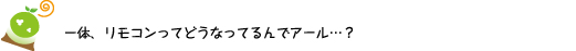 [クリヤくん] ：一体、リモコンってどうなってるんでアール・・・？