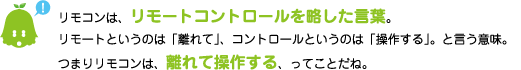 [ノックさん] ：リモコンは、リモートコントロールを略した言葉。リモートというのは「離れて」、コントロールというのは「操作する」。と言う意味。つまりリモコンは、離れて操作する、ってことだね。
