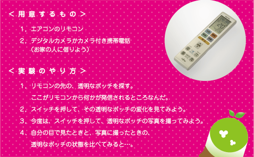 [ノックさん] ：<<用意するもの>> １．エアコンのリモコン　２．デジタルカメラかカメラ付き携帯出んわ（お家の人に借りよう）　<<実験のやり方>>　１．リモコンの先の、透明なポッチを探す。ここがリモコンから何かが発信されるところなんだ。２．スイッチを押して、その透明なポッチの変化を見てみよう。３．今度は、スイッチを押して、透明なポッチの写真を撮ってみよう。４．自分の目で見たときと、写真に撮ったときの、透明なポッチの状態を比べてみると・・・。
