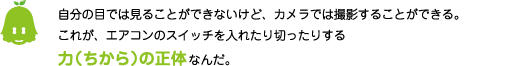 [ノックさん] ：自分の目では見ることができないけど、カメラでは撮影することができる。これが、エアコンのスイッチを入れたり切ったりする力（ちから）の正体なんだ。