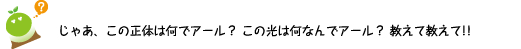 [クリヤくん] ：じゃあ、この正体は何でアール？この光は何なんでアール？教えて教えて！！