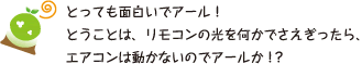 [クリヤくん] ：とっても面白いでアール！ということは、リモコンの光を何かでさえぎったら、エアコンは動かないのでアールか！？