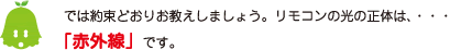 [ノックさん] ：では約束どおりお教えしましょう。リモコンの光の正体は、・・・「赤外線」です。
