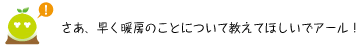 [クリアくん] ：さあ、早く暖房のことについて教えてほしいでアール！