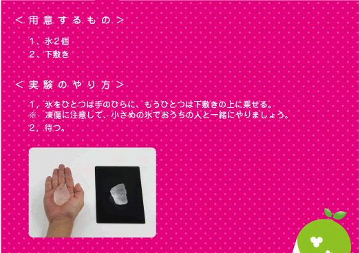 [ノックさん] ：＜用意するもの＞１、氷２個　２、下敷き　＜実験のやり方＞１、氷をひとつは手のひらに、もうひとつは下敷きの上に乗せる。※凍傷に注意して、小さめの氷でおうちの人と一緒にやりましょう。　２、待つ。
