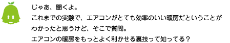 [ノックさん] ：じゃあ、聞くよ。これまでの実験で、エアコンがとても効率のいい暖房だということがわかったと思うけど、そこで質問。エアコンの暖房をもっとよく利かせる裏技って知ってる？