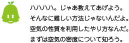 [ノックさん] ：ハハハハ。じゃあ教えてあげよう。そんなに難しい方法じゃないんだよ。空気の性質を利用したやり方なんだ。まずは空気の密度について知ろう。