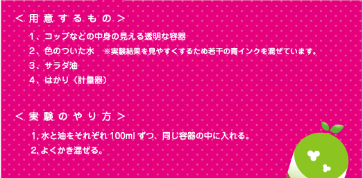 [ノックさん] ：＜用意するもの＞1、コップなどの中身の見える透明な容器　2、色のついた水　※実験結果を見やすくするため若干の青インクを混ぜています。　3、サラダ油　4、はかり（計量器）　＜実験のやり方＞1、水と油をそれぞれ100mlずつ、同じ容器の中に入れる。　2、よくかき混ぜる。