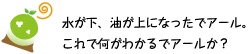 [クリアくん] ：水が下、油が上になったでアール。これで何がわかるでアールか？