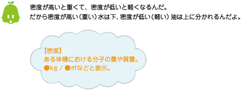 [ノックさん] ：密度が高いと重くて、密度が低いと軽くなるんだ。だから密度が高い（重い）水は下、密度が低い（軽い）油は上に分かれるんだよ。【密度】ある体積における分子の量や質量。●kg/●立方メートルなどと表示