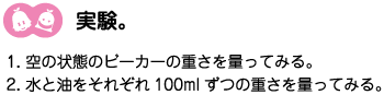 [ノックさん：クリアくん] ：実験。1、空の状態のビーカーの重さを量ってみる。2、水と油をそれぞれ100mlずつの重さを量ってみる。