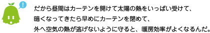 [ノックさん] ：だから昼間はカーテンを開けて太陽の熱をいっぱい受けて、暗くなってきたら早めにカーテンを閉めて、外への空気が逃げないように守ると、暖房効率がよくなるんだ。