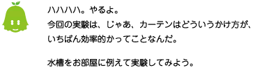 [ノックさん] ：ハハハハ。やるよ。今回の実験は、じゃあ、カーテンはどういうかけ方が、いちばん効率的かってことなんだ。水槽をお部屋に例えて実験してみよう。