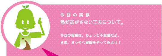 [ノックさん] ：今回の実験　熱を逃がさない工夫について。　今回の実験はちょっと不思議だよ。さあ、実験をやってみよう！