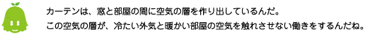 [ノックさん] ：カーテンは窓と部屋の間に空気の層を作り出しているんだ。この空気の層が、冷たい空気と
											暖かい部屋の空気を触れさせない働きをするんだね。