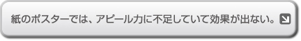紙のポスターでは、アピール力に不足していて効果が出ない。