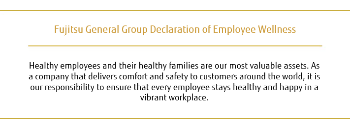 Fujitsu General Group Declaration of Employee Wellness: Healthy employees and their healthy families are our most valuable assets. As a company that delivers comfort and safety to customers around the world, it is our responsibility to ensure that every employee stays healthy and happy in a vibrant workplace.