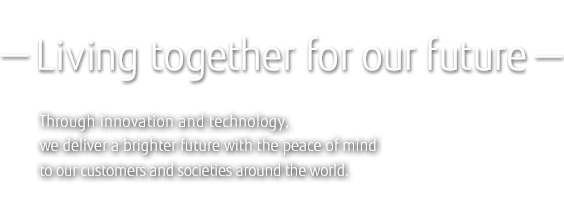 －Living together for our future－Through innovation and technology, we deliver a brighter future with the peace of mind to our customers and societies around the world.